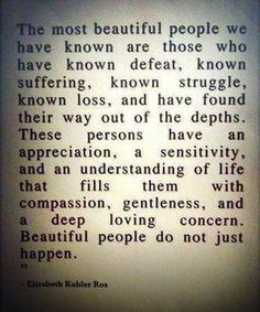 The most beautiful people we have know are those who have known defeat, known suffering, known struggle, known loss, and have found their way out of the depths. These persons have an appreciation, a sensitivity, and an understanding of life that fills them with compassion, gentleness, and a deep loving concern. Beautiful people do not just happen.